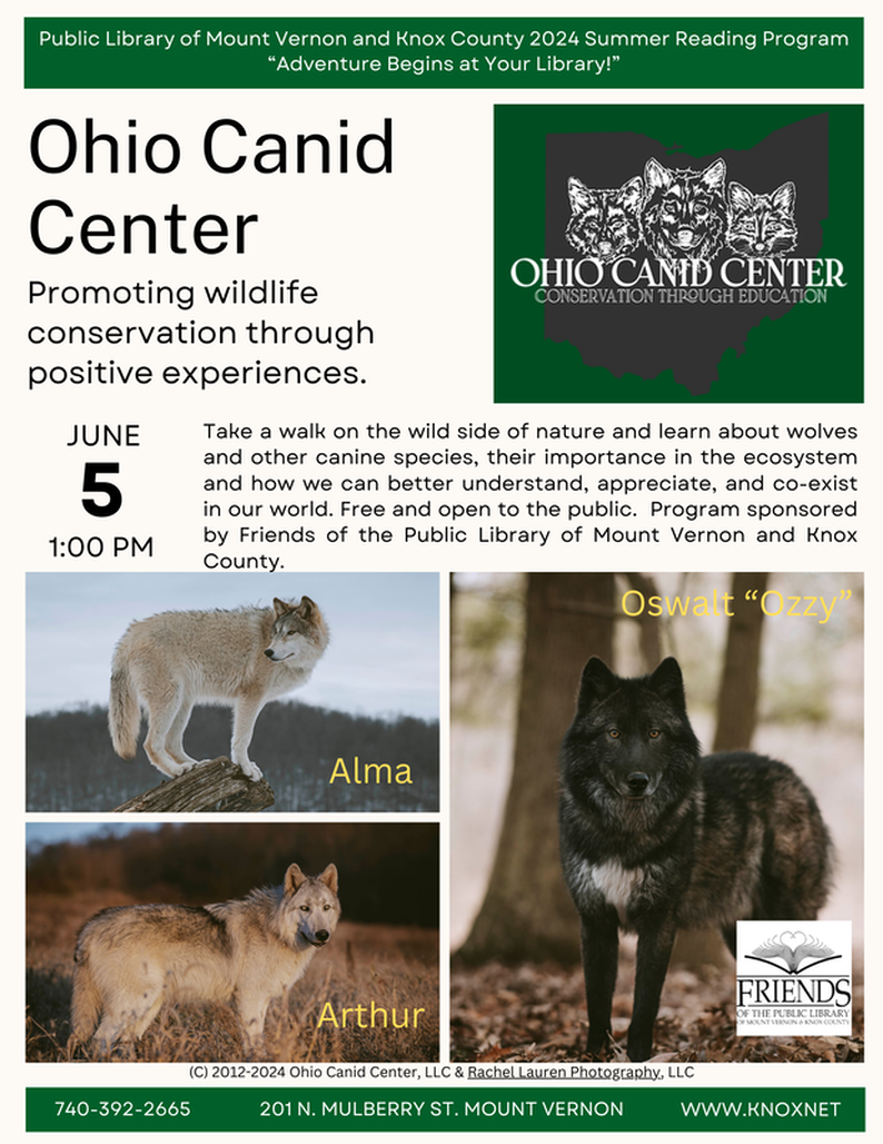 Ohio Canid Center: Promoting Wildlife Conservation Through Positive Experience   Wednesday, June 5, 2024 from 1pm-2pm in the Ground Floor Multipurpose Room.   Take a walk on the wild side of nature and learn about wolves and other canine species, their importance in the ecosystem and how we can better understand, appreciate, and co-exist in our world. Free and open to the public.    Program is sponsored by Friends of the Public Library of Mount Vernon and Knox County. Part of the 2024 Adult Summer Reading Program. Participants of the program will receive a ticket to enter into one of the four prize drawings for the program.