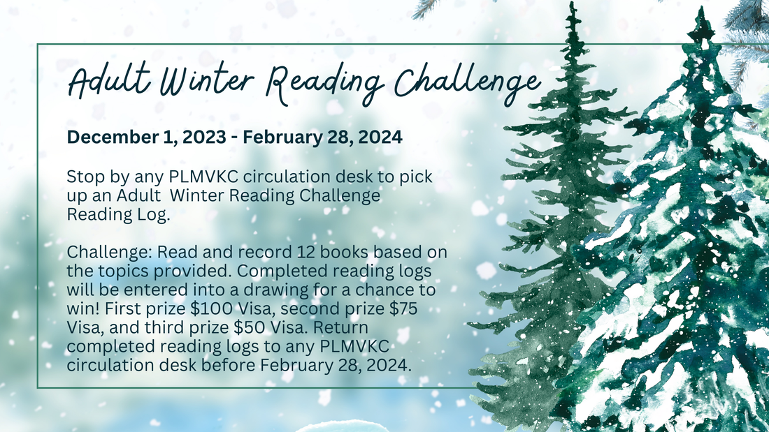 Adult Winter Reading Challenge    Friday, December 1, 2023-February 28, 2024.    Stop by any PLMVKC circulation desk to pick up a Winter Reading Challenge Reading Log.    Challenge: Read and record 12 books based on the topics provided. Completed reading logs will be entered into a drawing for a chance to win! First prize $100 Visa, second prize $75 Visa, and third prize $50 Visa. Return completed reading logs to any PLMVKC circulation desk before February 28, 2024.