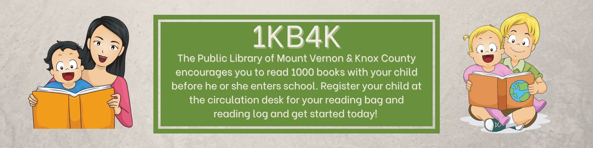 1KB4K The Public Library of Mount Vernon & Knox County encourages you to read 1000 books with your child before he or she enters school. Register your child at the circulation desk for your reading bag and reading log and get started today!