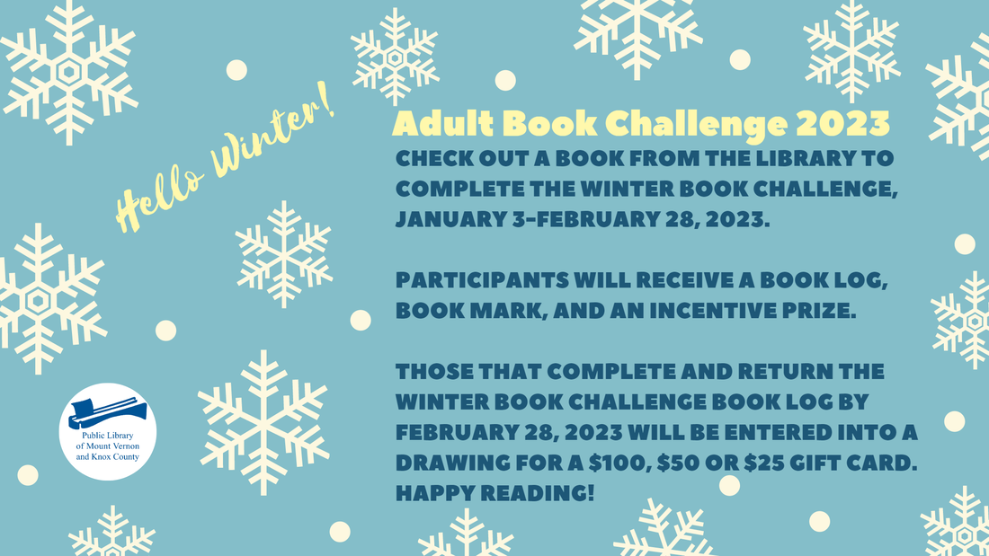 Adult Book Challenge 2023. Check out a book from the library to complete the Winter Book Challenge, January 3-February 28, 2023.  Participants will receive a book log, book mark, and an incentive prize.  Those that complete and return the Winter Book Challenge book log by February 28, 2023 will be entered into a drawing for a $100, $50 or $25 gift card.  Happy Reading!