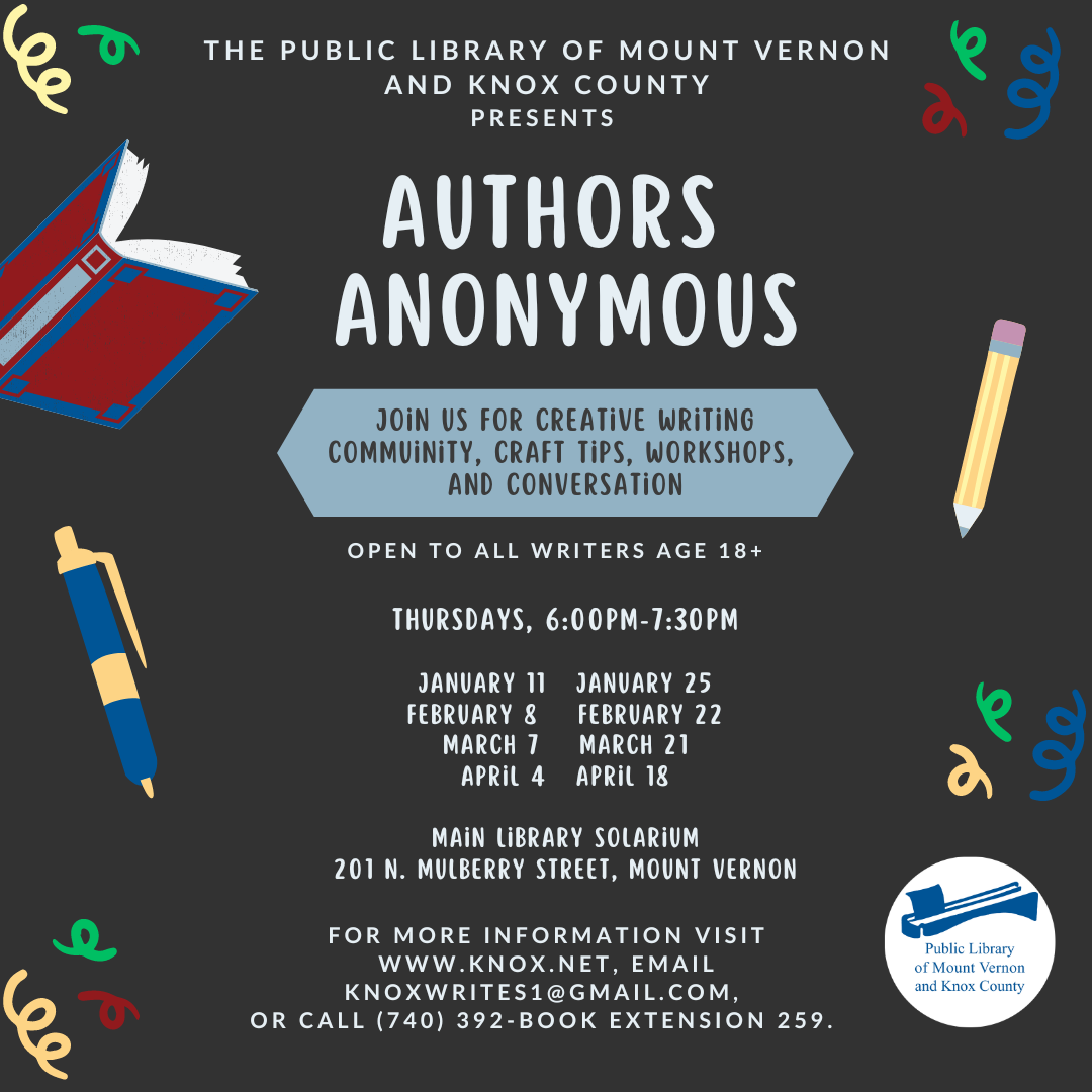 Authors Anonymous meetup returns to the Public Library of Mount Vernon  and Knox County in January 2024, welcoming all writers age 18+ to join us twice a month for creative writing community, craft tips, workshops, and conversation. The group is open to writers at all stages of experience, including newbies!  We'll meet on the following Thursdays from 6pm-7:30pm in the Main Library Solarium: January 11, January 25, February 8, February 22, March 7, March 21, April 4, and April 18.  Attendees should bring something to write with or on, other materials and snacks provided.  As with all library programs, Authors Anonymous is free of charge and open to the public. For more information, visit www.knox.net, email knoxwrites1@gmail.com, or call (740) 392-2665 ext. 259.