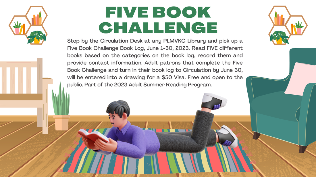 Stop by the Circulation Desk at any PLMVKC Library and pick up a Five Book Challenge Book Log, June 1-30, 2023. Read FIVE different books based on the categories on the book log, record them and provide contact information. Adult patrons that complete the Five Book Challenge and turn in their book log to Circulation by June 30, will be entered into a drawing for a $50 Visa. Free and open to the public. Part of the 2023 Adult Summer Reading Program. 
