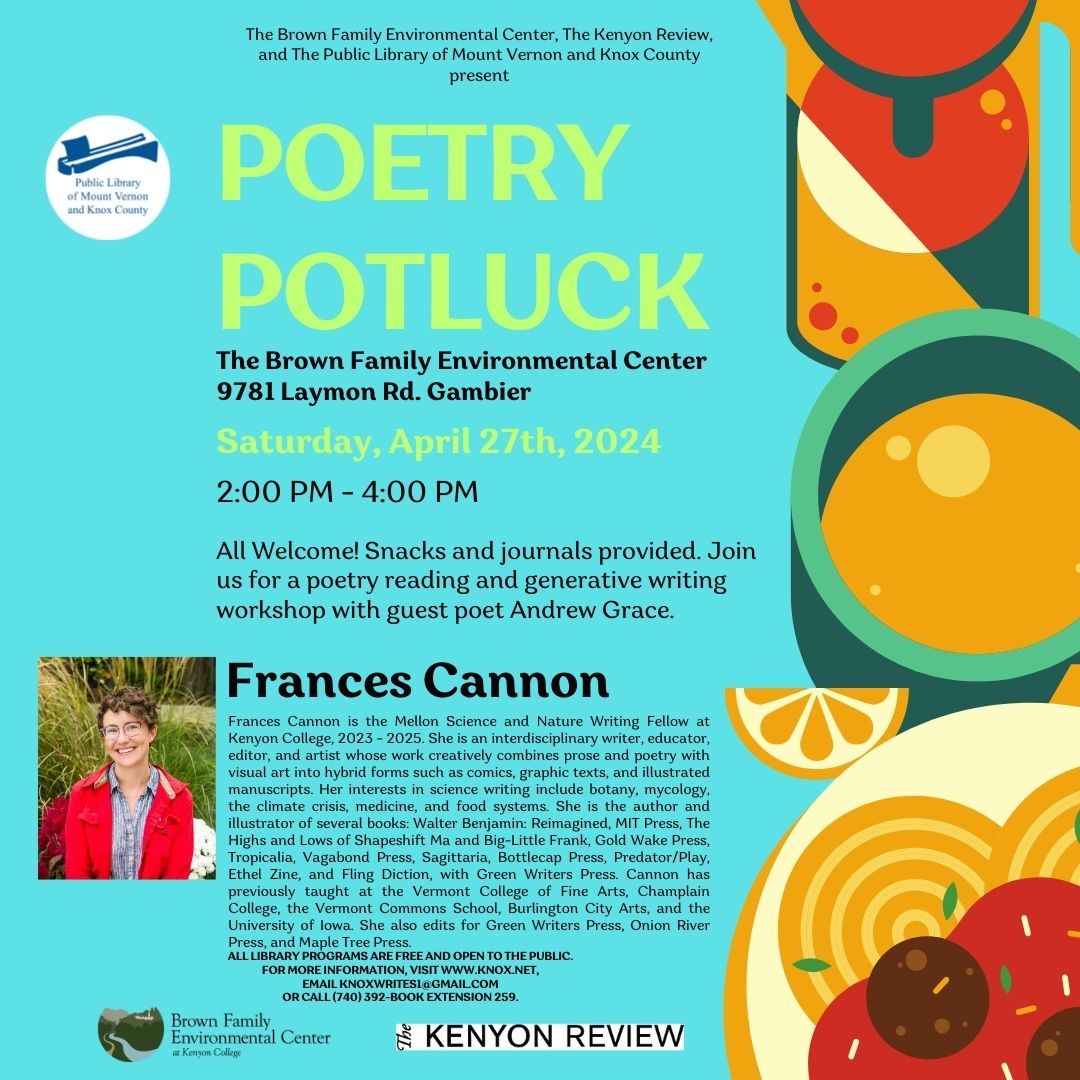 Join us for Poetry Potluck at the Brown Family Environmental Center, 9781 Laymon Road in Gambier on Saturday, April 27 from 2pm -4pm. Guest poet Frances Cannon will read some of her poems and lead a generative writing workshop. As with all Library programs, this event is free and open to the public. Snacks and notebooks provided, and all are welcome. For more information, visit www.knox.net, email knoxwrites1@gmail.com, or call (740) 392-2665 extension 259.  About Our Guest Poet: Frances Cannon is an interdisciplinary writer, editor, educator, and artist. She is the Mellon Science and Nature Writing Fellow at Kenyon College, 2023 – 2025. She teaches at Burlington City Arts and edits for Green Writers Press, Onion River Press, and Maple Tree Press. She recently served as the Managing Director of the Sundog Poetry Center in Vermont. She has taught at the Vermont College of Fine Arts, Champlain College, the Vermont Commons School, the University of Iowa, and as a visiting lecturer at Middlebury College and the University of Vermont. She has an MFA in creative writing from Iowa and a BA in poetry and printmaking from the University of Vermont. Her published books include: Walter Benjamin Reimagined, MIT Press, The Highs and Lows of Shapeshift Ma and Big-Little Frank, Gold Wake Press, Tropicalia, Vagabond Press, Predator/Play, Ethel Press, Uranian Fruit, Honeybee Press, Sagittaria, Bottlecap Press, and Image Burn, a self-published art book, and Fling Diction, forthcoming with Green Writers Press. She has worked for The Iowa Review, McSweeney’s Quarterly, The Believer, and The Lucky Peach. Her writing has been published in The New York Times, Poetry Northwest, The North American Review, The Iowa Review, The Green Mountain Review, Vice, Lithub, The Moscow Times, The Examined Life Journal, Gastronomica, Electric Lit, Edible magazine, North American Review, Fourth Genre, Rhino Poetry, and The Kenyon Review.