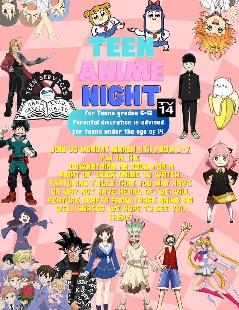 Teen Anime Night  For teens grades 6-12. Paternal discretion is advised for teens under the age of 14. Rated TV14.  Join us Monday, March 4, 2024 from 3:00-7:00 PM, in the Multipurpose Room at the main library for a night of slick anime to watch, featuring titles that you may have or may not have heard of. We will feature crafts from these anime and snacks too! We hope to see you there!